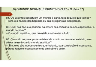 84. Os Espíritos constituem um mundo à parte, fora daquele que vemos?
– Sim, é o mundo dos Espíritos ou das inteligências incorpóreas.
85. Qual dos dois é o principal na ordem das coisas: o mundo espiritual ou o
mundo corporal?
– O mundo espiritual, que preexiste e sobrevive a tudo.
86. O mundo corporal poderia deixar de existir, ou nunca ter existido, sem
alterar a essência do mundo espiritual?
– Sim, eles são independentes e, entretanto, sua correlação é incessante,
porque reagem incessantemente um sobre o outro.
B) OMUNDO NORMAL E PRIMITIVO ("LE" – Q. 84 a 87)
5
 
