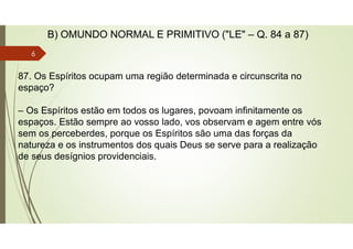 87. Os Espíritos ocupam uma região determinada e circunscrita no
espaço?
– Os Espíritos estão em todos os lugares, povoam infinitamente os
espaços. Estão sempre ao vosso lado, vos observam e agem entre vós
sem os perceberdes, porque os Espíritos são uma das forças da
natureza e os instrumentos dos quais Deus se serve para a realização
de seus desígnios providenciais.
B) OMUNDO NORMAL E PRIMITIVO ("LE" – Q. 84 a 87)
6
 