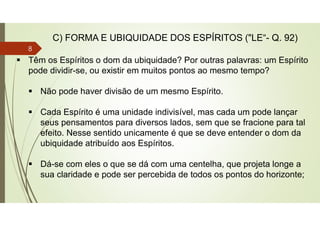  Têm os Espíritos o dom da ubiquidade? Por outras palavras: um Espírito
pode dividir-se, ou existir em muitos pontos ao mesmo tempo?
 Não pode haver divisão de um mesmo Espírito.
 Cada Espírito é uma unidade indivisível, mas cada um pode lançar
seus pensamentos para diversos lados, sem que se fracione para tal
efeito. Nesse sentido unicamente é que se deve entender o dom da
ubiquidade atribuído aos Espíritos.
 Dá-se com eles o que se dá com uma centelha, que projeta longe a
sua claridade e pode ser percebida de todos os pontos do horizonte;
C) FORMA E UBIQUIDADE DOS ESPÍRITOS ("LE“- Q. 92)
8
 