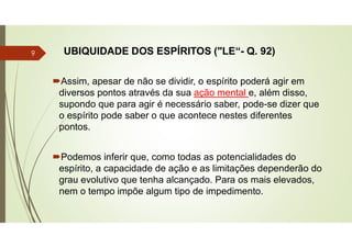 UBIQUIDADE DOS ESPÍRITOS ("LE“- Q. 92)
Assim, apesar de não se dividir, o espírito poderá agir em
diversos pontos através da sua ação mental e, além disso,
supondo que para agir é necessário saber, pode-se dizer que
o espírito pode saber o que acontece nestes diferentes
pontos.
Podemos inferir que, como todas as potencialidades do
espírito, a capacidade de ação e as limitações dependerão do
grau evolutivo que tenha alcançado. Para os mais elevados,
nem o tempo impõe algum tipo de impedimento.
9
 