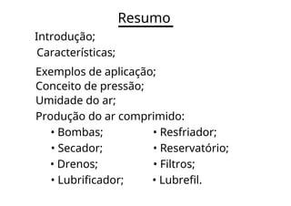 Resumo
Introdução;
Características;
Exemplos de aplicação;
Conceito de pressão;
Umidade do ar;
Produção do ar comprimido:
• Bombas; • Resfriador;
• Secador; • Reservatório;
• Drenos; • Filtros;
• Lubrificador; • Lubrefil.
 