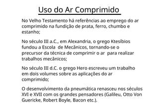 Uso do Ar Comprimido
No Velho Testamento há referências ao emprego do ar
comprimido na fundição de prata, ferro, chumbo e
estanho;
No século III a.C., em Alexandria, o grego Ktesíbios
fundou a Escola de Mecânicos, tornando-se o
precursor da técnica de comprimir o ar para realizar
trabalhos mecânicos;
No século III d.C. o grego Hero escreveu um trabalho
em dois volumes sobre as aplicações do ar
comprimido;
O desenvolvimento da pneumática renasceu nos séculos
XVI e XVII com os grandes pensadores (Galileu, Otto Von
Guericke, Robert Boyle, Bacon etc.).
 