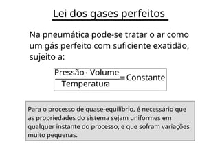 Lei dos gases perfeitos
Na pneumática pode-se tratar o ar como
um gás perfeito com suficiente exatidão,
sujeito a:
Pressão
Volume

Constante
Temperatura
Para o processo de quase-equilíbrio, é necessário que
as propriedades do sistema sejam uniformes em
qualquer instante do processo, e que sofram variações
muito pequenas.
 