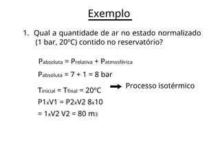 Exemplo
1. Qual a quantidade de ar no estado normalizado
(1 bar, 20ºC) contido no reservatório?
Pabsoluta = Prelativa + Patmosférica
Pabsoluta = 7 + 1 = 8 bar
Processo isotérmico
Tinicial = Tfinal = 20ºC
P1xV1 = P2xV2 8x10
= 1xV2 V2 = 80 m3
 