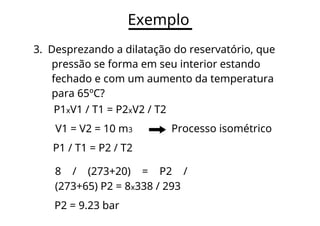 Exemplo
3. Desprezando a dilatação do reservatório, que
pressão se forma em seu interior estando
fechado e com um aumento da temperatura
para 65ºC?
P1xV1 / T1 = P2xV2 / T2
V1 = V2 = 10 m3 Processo isométrico
P1 / T1 = P2 / T2
8 / (273+20) = P2 /
(273+65) P2 = 8x338 / 293
P2 = 9.23 bar
 