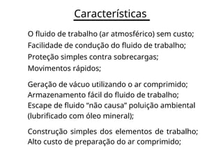 Características
O fluido de trabalho (ar atmosférico) sem custo;
Facilidade de condução do fluido de trabalho;
Proteção simples contra sobrecargas;
Movimentos rápidos;
Geração de vácuo utilizando o ar comprimido;
Armazenamento fácil do fluido de trabalho;
Escape de fluido “não causa” poluição ambiental
(lubrificado com óleo mineral);
Construção simples dos elementos de trabalho;
Alto custo de preparação do ar comprimido;
 