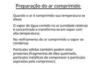 Preparação do ar comprimido
Quando o ar é comprimido sua temperatura se
eleva;
O vapor de água contido no ar (umidade relativa)
é concentrado e transforma-se em vapor com
alta temperatura;
No resfriamento do ar comprimido o vapor se
condensa;
Partículas sólidas também podem estar
presentes (fragmentos de óleo queimado,
partículas metálicas do compressor e partículas
aspiradas pelo compressor).
 