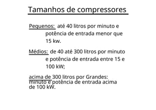 Tamanhos de compressores
Pequenos: até 40 litros por minuto e
potência de entrada menor que
15 kw.
Médios: de 40 até 300 litros por minuto
e potência de entrada entre 15 e
100 kW;
acima de 300 litros por Grandes:
minuto e potência de entrada acima
de 100 kW.
 