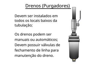 Drenos (Purgadores)
Devem ser instalados em
todos os locais baixos da
tubulação;
Os drenos podem ser
manuais ou automáticos;
Devem possuir válvulas de
fechamento de linha para
manutenção do dreno.
 