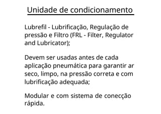 Unidade de condicionamento
Lubrefil - Lubrificação, Regulação de
pressão e Filtro (FRL - Filter, Regulator
and Lubricator);
Devem ser usadas antes de cada
aplicação pneumática para garantir ar
seco, limpo, na pressão correta e com
lubrificação adequada;
Modular e com sistema de conecção
rápida.
 