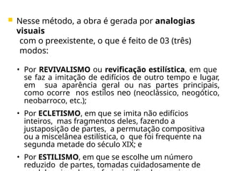  Nesse método, a obra é gerada por analogias
visuais
com o preexistente, o que é feito de 03 (três)
modos:
• Por REVIVALISMO ou revificação estilística, em que
se faz a imitação de edifícios de outro tempo e lugar,
em sua aparência geral ou nas partes principais,
como ocorre nos estilos neo (neoclássico, neogótico,
neobarroco, etc.);
• Por ECLETISMO, em que se imita não edifícios
inteiros, mas fragmentos deles, fazendo a
justaposição de partes, a permutação compositiva
ou a miscelânea estilística, o que foi frequente na
segunda metade do século XIX; e
• Por ESTILISMO, em que se escolhe um número
reduzido de partes, tomadas cuidadosamente de
 