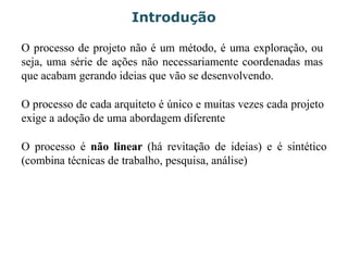 Introdução
O processo de projeto não é um método, é uma exploração, ou
seja, uma série de ações não necessariamente coordenadas mas
que acabam gerando ideias que vão se desenvolvendo.
O processo de cada arquiteto é único e muitas vezes cada projeto
exige a adoção de uma abordagem diferente
O processo é não linear (há revitação de ideias) e é sintético
(combina técnicas de trabalho, pesquisa, análise)
 