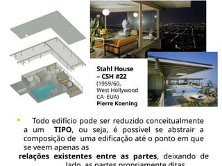 Stahl House
– CSH #22
(1959/60,
West Hollywood
CA EUA)
Pierre Koening
 Todo edifício pode ser reduzido conceitualmente
a um TIPO, ou seja, é possível se abstrair a
composição de uma edificação até o ponto em que
se veem apenas as
relações existentes entre as partes, deixando de
 