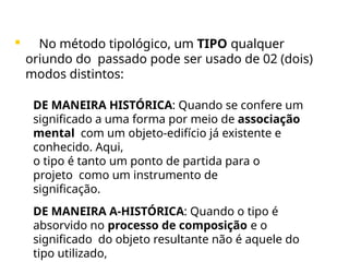  No método tipológico, um TIPO qualquer
oriundo do passado pode ser usado de 02 (dois)
modos distintos:
• DE MANEIRA HISTÓRICA: Quando se confere um
significado a uma forma por meio de associação
mental com um objeto-edifício já existente e
conhecido. Aqui,
o tipo é tanto um ponto de partida para o
projeto como um instrumento de
significação.
• DE MANEIRA A-HISTÓRICA: Quando o tipo é
absorvido no processo de composição e o
significado do objeto resultante não é aquele do
tipo utilizado,
 