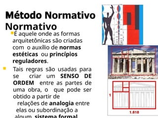 Método
Normativo
É aquele onde as formas
arquitetônicas são criadas
com o auxílio de normas
estéticas ou princípios
reguladores.
 Tais regras são usadas para
se criar um SENSO DE
ORDEM entre as partes de
uma obra, o que pode ser
obtido a partir de
relações de analogia entre
elas ou subordinação a
 
