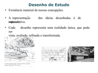 Desenho de Estudo
• Existência material de nossas concepções.
• A representação das ideias desenhadas é de
natureza
especulativa.
• Cada desenho representa uma realidade única, que pode
ser
vista, avaliada, refinada e transformada.
 
