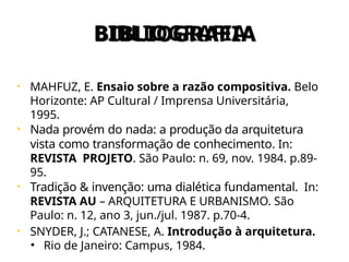 BIBLIOGRAFIA
• MAHFUZ, E. Ensaio sobre a razão compositiva. Belo
Horizonte: AP Cultural / Imprensa Universitária,
1995.
• Nada provém do nada: a produção da arquitetura
vista como transformação de conhecimento. In:
REVISTA PROJETO. São Paulo: n. 69, nov. 1984. p.89-
95.
• Tradição & invenção: uma dialética fundamental. In:
REVISTA AU – ARQUITETURA E URBANISMO. São
Paulo: n. 12, ano 3, jun./jul. 1987. p.70-4.
• SNYDER, J.; CATANESE, A. Introdução à arquitetura.
• Rio de Janeiro: Campus, 1984.
 