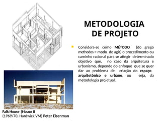 METODOLOGIA
DE PROJETO
 Considera-se como MÉTODO (do grego
methodos = modo de agir) o procedimento ou
caminho racional para se atingir determinado
objetivo que, no caso da arquitetura e
urbanismo, depende do enfoque que se quer
dar ao problema de criação do espaço
arquitetônico e urbano, ou seja, da
metodologia projetual.
Falk House |House II
(1969/70, Hardwick VM) Peter Eisenman
 