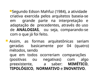 Segundo Edson Mahfuz (1984), a atividade
criativa exercida pelos arquitetos baseia-se
em grande parte na interpretação e
adaptação de precedentes, através do uso
de ANALOGIAS, ou seja, comparando-se
com o que já foi feito.
 Assim, as formas arquitetônicas seriam
geradas basicamente por 04 (quatro)
métodos, sendo
que em todos ocorreriam comparações
(positivas ou negativas) com algo
preexistente, a saber: MIMÉTICO,
TIPOLÓGICO, NORMATIVO e INOVATIVO.
 