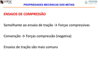 ENSAIOS DE COMPRESSÃO
Semelhante ao ensaio de tração → Forças compressivas
Convenção → Forças compressão (negativa)
Ensaios de tração são mais comuns
PROPRIEDADES MECÂNICAS DOS METAIS
 