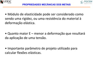• Módulo de elasticidade pode ser considerado como
sendo uma rigidez, ou uma resistência do material à
deformação elástica.
• Quanto maior E – menor a deformação que resultará
da aplicação de uma tensão.
• Importante parâmetro de projeto utilizado para
calcular flexões elásticas.
PROPRIEDADES MECÂNICAS DOS METAIS
 