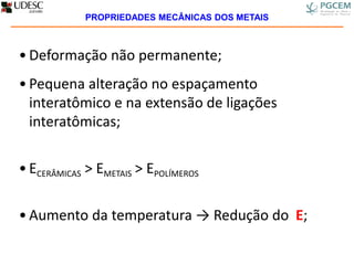 • Deformação não permanente;
• Pequena alteração no espaçamento
interatômico e na extensão de ligações
interatômicas;
• ECERÂMICAS > EMETAIS > EPOLÍMEROS
• Aumento da temperatura → Redução do E;
PROPRIEDADES MECÂNICAS DOS METAIS
 