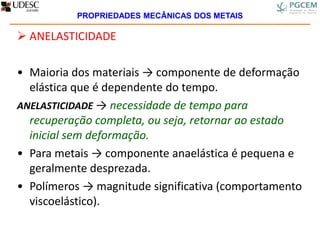  ANELASTICIDADE
• Maioria dos materiais → componente de deformação
elástica que é dependente do tempo.
ANELASTICIDADE → necessidade de tempo para
recuperação completa, ou seja, retornar ao estado
inicial sem deformação.
• Para metais → componente anaelástica é pequena e
geralmente desprezada.
• Polímeros → magnitude significativa (comportamento
viscoelástico).
PROPRIEDADES MECÂNICAS DOS METAIS
 