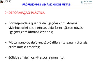  DEFORMAÇÃO PLÁSTICA
• Corresponde a quebra de ligações com átomos
vizinhos originais e em seguida formação de novas
ligações com átomos vizinhos;
• Mecanismo de deformação é diferente para materiais
cristalinos e amorfos;
• Sólidos cristalinos → escorregamento;
PROPRIEDADES MECÂNICAS DOS METAIS
 
