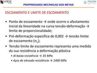 ESCOAMENTO E LIMITE DE ESCOAMENTO
• Ponto de escoamento → onde ocorre o afastamento
inicial da linearidade na curva tensão-deformação →
limite de proporcionalidade;
• Pré-deformação específica de 0,002 → tensão limite
de escoamento (e);
• Tensão limite de escoamento representa uma medida
da sua resistência a deformação plástica
• Al baixa resistência → 35 MPa
• Aços de elevada resistência → 1400 MPa
PROPRIEDADES MECÂNICAS DOS METAIS
 