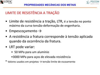 LIMITE DE RESISTÊNCIA A TRAÇÃO
• Limite de resistência a tração, LTR, é a tensão no ponto
máximo da curva tensão-deformação de engenharia.
• Empescoçamento →
• A resistência a fratura corresponde à tensão aplicada
quando da ocorrência da fratura.
• LRT pode variar:
• 50 MPa para um alumínio
•3000 MPa para aços de elevada resistência
* Valores usados em projetos → tensão limite de escoamento
PROPRIEDADES MECÂNICAS DOS METAIS
 