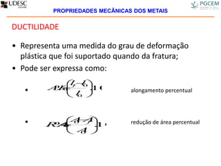DUCTILIDADE
• Representa uma medida do grau de deformação
plástica que foi suportado quando da fratura;
• Pode ser expressa como:
• alongamento percentual
• redução de área percentual
100.%
0
0





 

l
ll
Al
f
100.%
0
0





 

A
AA
RA
f
PROPRIEDADES MECÂNICAS DOS METAIS
 