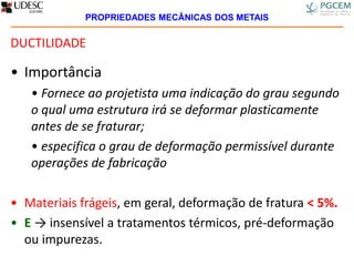 DUCTILIDADE
• Importância
• Fornece ao projetista uma indicação do grau segundo
o qual uma estrutura irá se deformar plasticamente
antes de se fraturar;
• especifica o grau de deformação permissível durante
operações de fabricação
• Materiais frágeis, em geral, deformação de fratura < 5%.
• E → insensível a tratamentos térmicos, pré-deformação
ou impurezas.
PROPRIEDADES MECÂNICAS DOS METAIS
 
