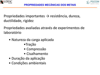 Propriedades importantes → resistência, dureza,
ductilidade, rigidez
Propriedades avaliadas através de experimentos de
laboratório
• Natureza da carga aplicada
•Tração
• Compressão
• Cisalhamento
• Duração da aplicação
• Condições ambientais
PROPRIEDADES MECÂNICAS DOS METAIS
 