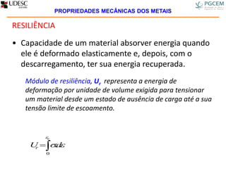 RESILIÊNCIA
• Capacidade de um material absorver energia quando
ele é deformado elasticamente e, depois, com o
descarregamento, ter sua energia recuperada.
Módulo de resiliência, Ur representa a energia de
deformação por unidade de volume exigida para tensionar
um material desde um estado de ausência de carga até a sua
tensão limite de escoamento.

e
dUr


0
.
PROPRIEDADES MECÂNICAS DOS METAIS
 