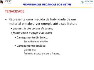 TENACIDADE
• Representa uma medida da habilidade de um
material em absorver energia até a sua fratura
• geometria dos corpos de prova;
• forma como a carga é aplicada
• Carregamento dinâmico.
Tenacidade ao entalhe
• Carregamento estático.
Gráfico -
Área sob a curva - até a fratura.
PROPRIEDADES MECÂNICAS DOS METAIS
 