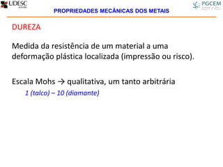 DUREZA
Medida da resistência de um material a uma
deformação plástica localizada (impressão ou risco).
Escala Mohs → qualitativa, um tanto arbitrária
1 (talco) – 10 (diamante)
PROPRIEDADES MECÂNICAS DOS METAIS
 