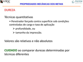 DUREZA
Técnicas quantitativas
• Penetrador forçado contra superfície sob condições
controladas de carga e taxa de aplicação
 profundidade, ou
 tamanho da impressão.
Valores são relativos e não absolutos
CUIDADO ao comparar durezas determinadas por
técnicas diferentes
PROPRIEDADES MECÂNICAS DOS METAIS
 