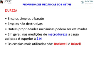 DUREZA
• Ensaios simples e barato
• Ensaios não destrutivos
• Outras propriedades mecânicas podem ser estimadas
• Em geral, nas medições de macrodureza a carga
aplicada é superior a 2 N
• Os ensaios mais utilizados são: Rockwell e Brinell
PROPRIEDADES MECÂNICAS DOS METAIS
 