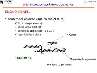 ENSAIO BRINELL
• penetrador esférico (aço ou metal duro)
 Ø 10 mm (penetrador)
 Carga 500 e 3000 kgf
 Tempo de aplicação: 10 e 30 s
 superfície lisa e plana
ex.: 150 HB
 22
.
.2
dDDD
P
HB



Carga
Diâmetro da impressão
Diâmetro do penetrador
PROPRIEDADES MECÂNICAS DOS METAIS
 