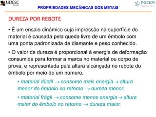 DUREZA POR REBOTE
• É um ensaio dinâmico cuja impressão na superfície do
material é causada pela queda livre de um êmbolo com
uma ponta padronizada de diamante e peso conhecido.
• O valor da dureza é proporcional à energia de deformação
consumida para formar a marca no material ou corpo de
prova, e representada pela altura alcançada no rebote do
êmbolo por meio de um número.
• material dúctil  consome mais energia altura
menor do êmbolo no retorno  dureza menor.
• material frágil  consome menos energia altura
maior do êmbolo no retorno  dureza maior.
PROPRIEDADES MECÂNICAS DOS METAIS
 