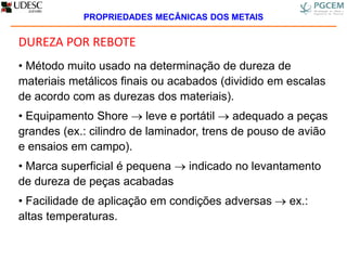 DUREZA POR REBOTE
• Método muito usado na determinação de dureza de
materiais metálicos finais ou acabados (dividido em escalas
de acordo com as durezas dos materiais).
• Equipamento Shore  leve e portátil  adequado a peças
grandes (ex.: cilindro de laminador, trens de pouso de avião
e ensaios em campo).
• Marca superficial é pequena  indicado no levantamento
de dureza de peças acabadas
• Facilidade de aplicação em condições adversas  ex.:
altas temperaturas.
PROPRIEDADES MECÂNICAS DOS METAIS
 