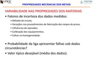 VARIABILIDADE NAS PROPRIEDADES DOS MATERIAIS
• Fatores de incerteza dos dados medidos:
• Método de ensaio;
• Variações nos procedimentos de fabricação dos corpos de prova;
• Influências do operador;
• Calibração dos equipamentos;
• Falhas na homogeneidade.
• Probabilidade da liga apresentar falhas sob dadas
circunstâncias?
• Valor típico desejável (média dos dados).
PROPRIEDADES MECÂNICAS DOS METAIS
 