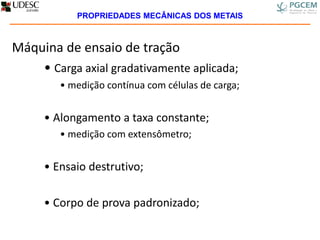 Máquina de ensaio de tração
• Carga axial gradativamente aplicada;
• medição contínua com células de carga;
• Alongamento a taxa constante;
• medição com extensômetro;
• Ensaio destrutivo;
• Corpo de prova padronizado;
PROPRIEDADES MECÂNICAS DOS METAIS
 