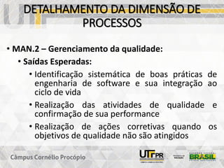 DETALHAMENTO DA DIMENSÃO DE
PROCESSOS
• MAN.2 – Gerenciamento da qualidade:
• Saídas Esperadas:
• Identificação sistemática de boas práticas de
engenharia de software e sua integração ao
ciclo de vida
• Realização das atividades de qualidade e
confirmação de sua performance
• Realização de ações corretivas quando os
objetivos de qualidade não são atingidos
 