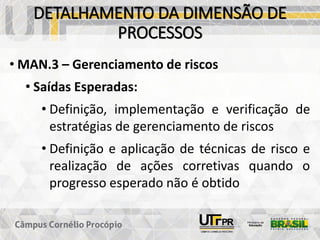 DETALHAMENTO DA DIMENSÃO DE
PROCESSOS
• MAN.3 – Gerenciamento de riscos
• Saídas Esperadas:
• Definição, implementação e verificação de
estratégias de gerenciamento de riscos
• Definição e aplicação de técnicas de risco e
realização de ações corretivas quando o
progresso esperado não é obtido
 