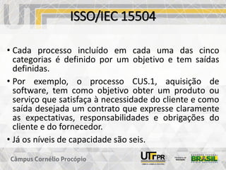 ISSO/IEC 15504
• Cada processo incluído em cada uma das cinco
categorias é definido por um objetivo e tem saídas
definidas.
• Por exemplo, o processo CUS.1, aquisição de
software, tem como objetivo obter um produto ou
serviço que satisfaça à necessidade do cliente e como
saída desejada um contrato que expresse claramente
as expectativas, responsabilidades e obrigações do
cliente e do fornecedor.
• Já os níveis de capacidade são seis.
 
