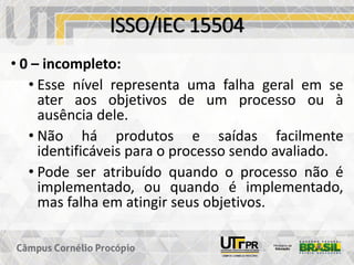 ISSO/IEC 15504
• 0 – incompleto:
• Esse nível representa uma falha geral em se
ater aos objetivos de um processo ou à
ausência dele.
• Não há produtos e saídas facilmente
identificáveis para o processo sendo avaliado.
• Pode ser atribuído quando o processo não é
implementado, ou quando é implementado,
mas falha em atingir seus objetivos.
 