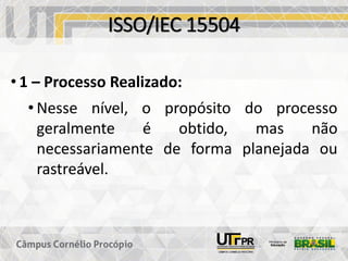 ISSO/IEC 15504
• 1 – Processo Realizado:
• Nesse nível, o propósito do processo
geralmente é obtido, mas não
necessariamente de forma planejada ou
rastreável.
 