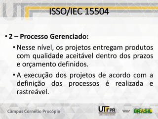 ISSO/IEC 15504
• 2 – Processo Gerenciado:
• Nesse nível, os projetos entregam produtos
com qualidade aceitável dentro dos prazos
e orçamento definidos.
• A execução dos projetos de acordo com a
definição dos processos é realizada e
rastreável.
 