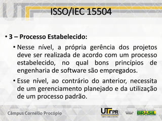 ISSO/IEC 15504
• 3 – Processo Estabelecido:
• Nesse nível, a própria gerência dos projetos
deve ser realizada de acordo com um processo
estabelecido, no qual bons princípios de
engenharia de software são empregados.
• Esse nível, ao contrário do anterior, necessita
de um gerenciamento planejado e da utilização
de um processo padrão.
 